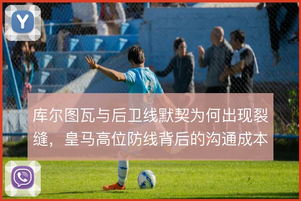 库尔图瓦与后卫线默契为何出现裂缝，皇马高位防线背后的沟通成本