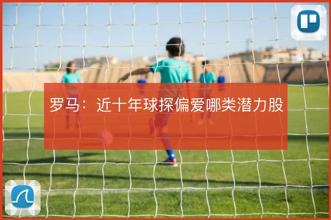 罗马:近十年球探偏爱哪类潜力股
