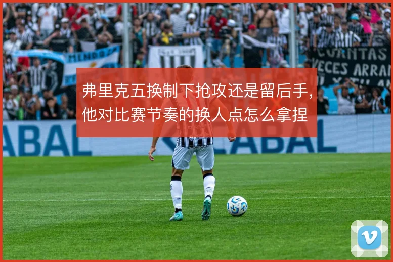 弗里克五换制下抢攻还是留后手,他对比赛节奏的换人点怎么拿捏