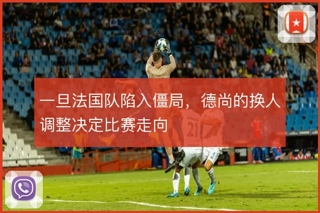 一旦法国队陷入僵局,德尚的换人调整决定比赛走向
