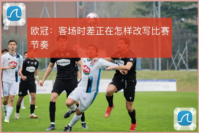 欧冠:客场时差正在怎样改写比赛节奏