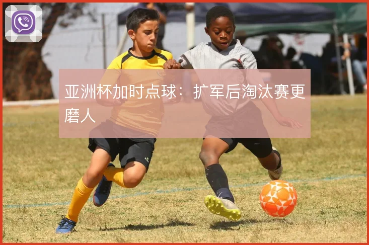 亚洲杯加时点球:扩军后淘汰赛更磨人