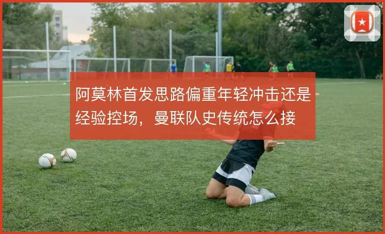 阿莫林首发思路偏重年轻冲击还是经验控场，曼联队史传统怎么接