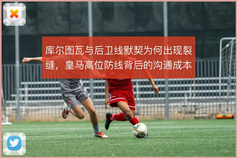 库尔图瓦与后卫线默契为何出现裂缝,皇马高位防线背后的沟通成本