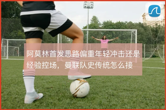 阿莫林首发思路偏重年轻冲击还是经验控场，曼联队史传统怎么接