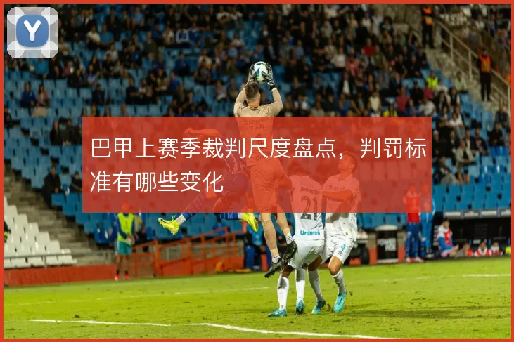 巴甲上赛季裁判尺度盘点，判罚标准有哪些变化
