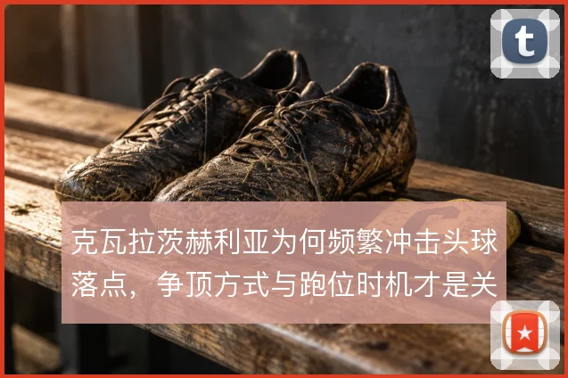 克瓦拉茨赫利亚为何频繁冲击头球落点，争顶方式与跑位时机才是关键
