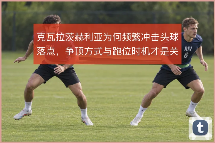 克瓦拉茨赫利亚为何频繁冲击头球落点，争顶方式与跑位时机才是关键