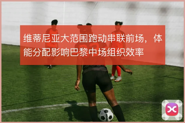 维蒂尼亚大范围跑动串联前场，体能分配影响巴黎中场组织效率