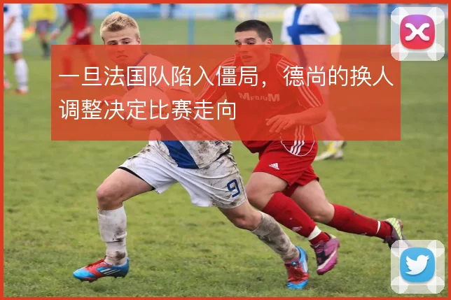 一旦法国队陷入僵局，德尚的换人调整决定比赛走向