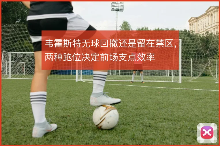 韦霍斯特无球回撤还是留在禁区，两种跑位决定前场支点效率