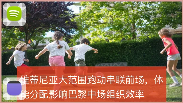 维蒂尼亚大范围跑动串联前场，体能分配影响巴黎中场组织效率