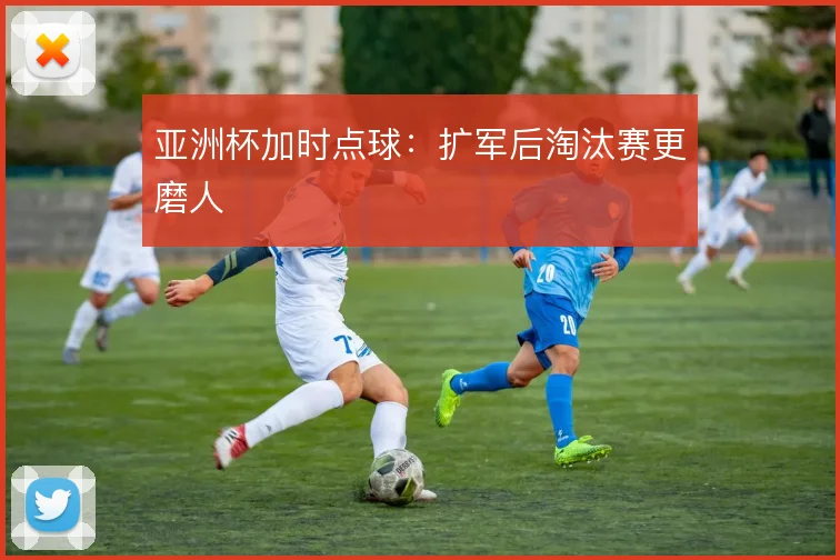 亚洲杯加时点球：扩军后淘汰赛更磨人