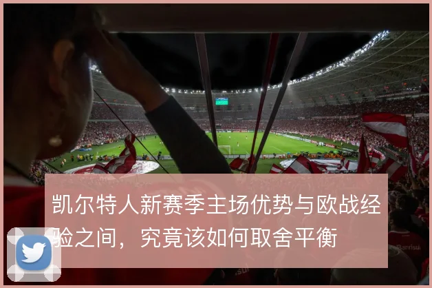 凯尔特人新赛季主场优势与欧战经验之间，究竟该如何取舍平衡