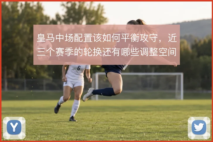 皇马中场配置该如何平衡攻守，近三个赛季的轮换还有哪些调整空间