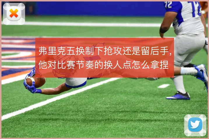 弗里克五换制下抢攻还是留后手,他对比赛节奏的换人点怎么拿捏